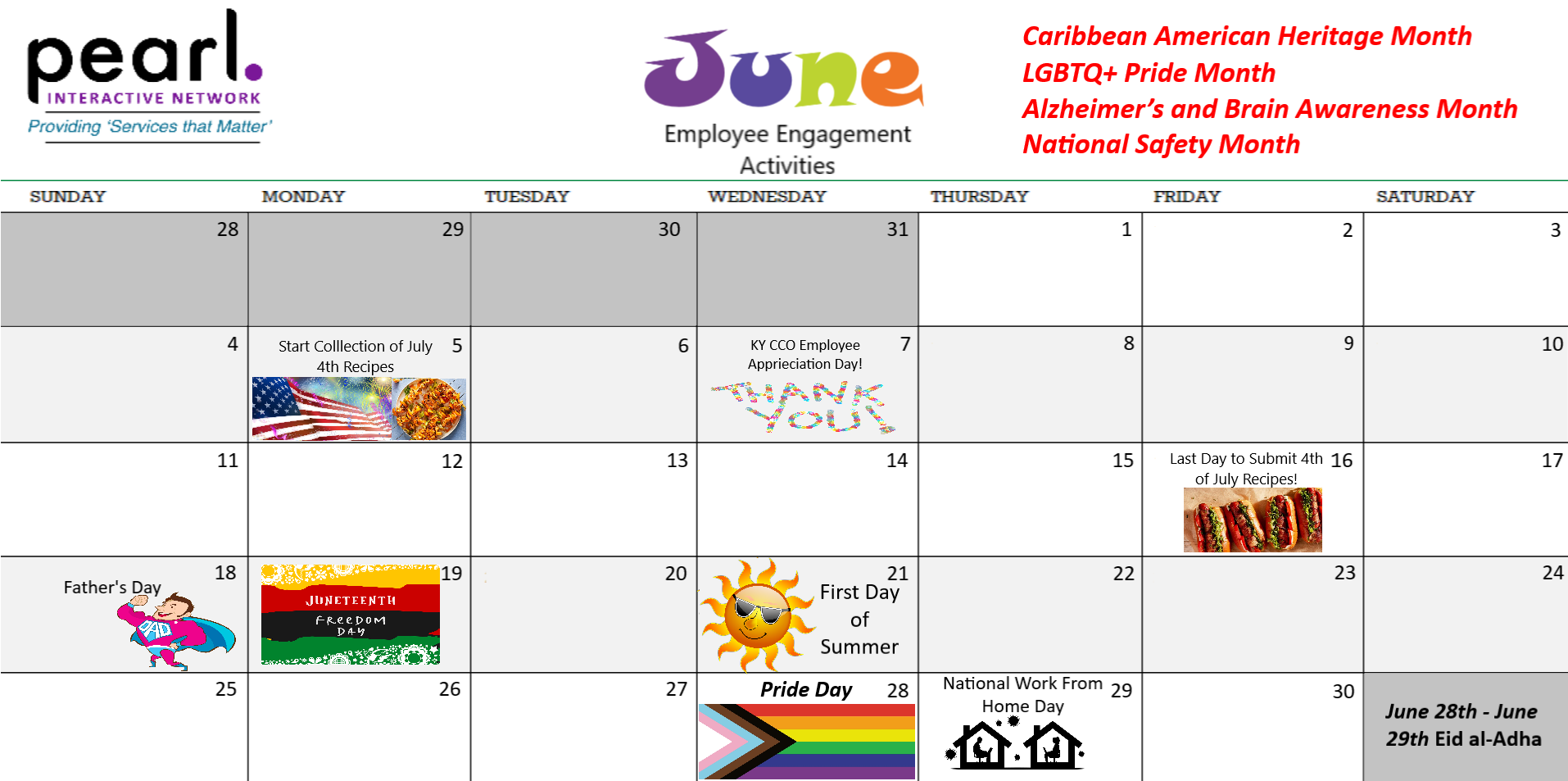 June Employee Engagement Activities June is Caribbean American Heritage Month, LGBTQ Pride Month Alzheimer’s and Brain Awareness Month, National Safety Month 06/05 – 06/16: Send your recipes for July 4th to be shared in the next newsletter! 06/07: KY CCO Employee Appreciation Day 06/14: Flag Day 06/18: Father’s Day 06/19: Juneteenth 06/21: First Day of Summer 06/28: Pride Day 06/28 through 06/29: Eid al-Adha 06/29: National Work from Home Day