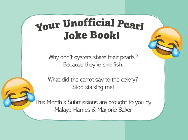 Your Unofficial Pearl Joke Book! Why don't oysters share their pearls? Because they're shellfish. What did the carrot say to the celery? Stop stalking me! This Month's Submissions are brought to you by Malaya Harries & Marjorie Baker