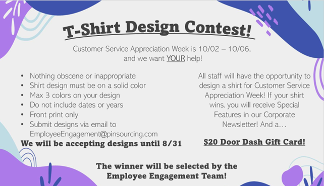 T-Shirt Design Contest! Customer Service Appreciation Week is 10/02 – 10/06, and we want YOUR help! All staff will have the opportunity to design a shirt for Customer Service Appreciation Week! If your shirt wins, you will receive Special Features in our Corporate Newsletter! And a… $20 Door Dash Gift Card! •Nothing obscene or inappropriate •Shirt design must be on a solid color •Max 3 colors on your design •Do not include dates or years •Front print only •Submit designs via email to EmployeeEngagement@pinsourcing.com We will be accepting designs until 8/31 The winner will be selected by the Employee Engagement Team!