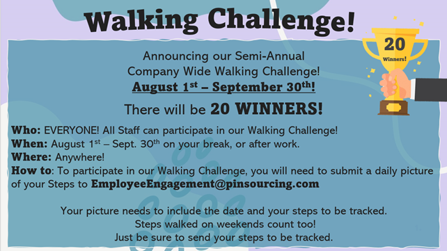 Walking Challenge! 20 Winners! Announcing our Semi - Annual Company Wide Challenge! August 1st – September 30th! There will be 20 WINNERS! Who: EVERYONE! All Staff can participate in our Walking Challenge! When: August 1st – Sept. 30th on your break, or after work. Where: Anywhere! How to: To participate in our Walking Challenge, you will need to submit a daily picture of your Steps to EmployeeEngagement@pinsourcing.com Your picture needs to include the date and your steps to be tracked. Steps walked on weekends count too! Just be sure to send your steps to be tracked.