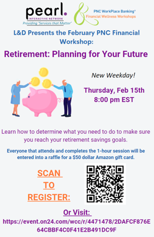 L & D Presents the February PNC Financial Workshop: Retirement: Planning for your future New Weekday! Thursday, Feb 15th 8:00 pm EST Learn how to determine what you need to do to make sure you reach your retirement saving goals. Everyone that attends and completes the 1-hour session will be entered into a raffle for a $50 Amazon gift card. Scan to Register: Or Visit: https://event.on24.com/wcc/r/4471478/2DAFCF876E64CBBF4C0F41E2B491DC9F