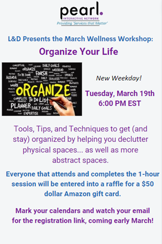 L & D Presents the March Wellness Workshop: Organize Your Life New Weekday! Tuesday, March 19th 6:00 PM EST Tools, Tips, and Techniques to get (and stay) organized by helping you declutter physical spaces... as well as more abstract spaces. Everyone that attends and completes the 1-hour session will be entered into a raffle for a $50 Amazon gift card. Mark your calendars and watch your email for the registration link, coming early March!