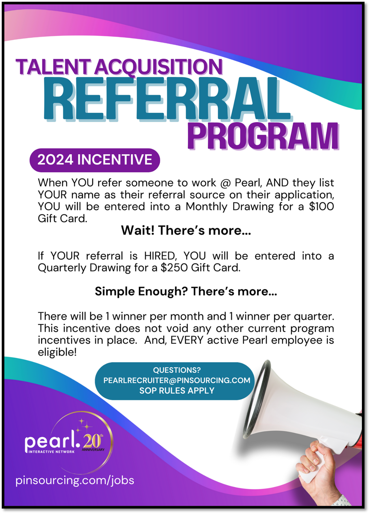Talent Acquisition Referral Program 2024 Incentive When YOU refer someone to work @ Pearl, AND they list YOUR name as their referral source on their application, You will be entered into a Monthly Drawing for a $100 Gift Card. Wait! There's more... If YOUR referral is HIRED, YOU will be entered into a Quarterly Drawing for a $250 Gift Card. Simple Enough? There's more... There will be 1 winner per month and 1 winner per quarter. This incentive does not void any other current program incentives in place. And, EVERY active Pearl employee is eligible! Questions? Pearlrecruiter@pinsourcing.com SOP RULES APPLY pinsourcing.com/jobs
