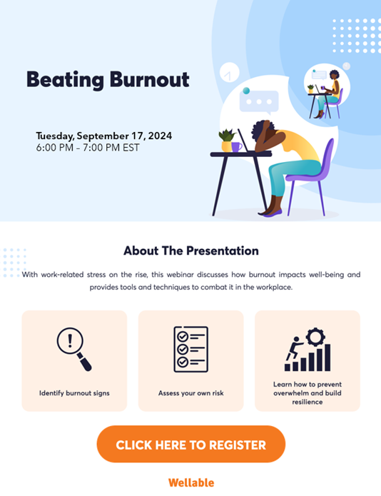 Beating Burnout Tuesday, September 17, 2024 6:00 PM - 7:00 PM EST About the Presentation: With work-related stress on the rise, this webinar discusses how burnout impacts well-being and provides tools and techniques to combat it in the workplace. 